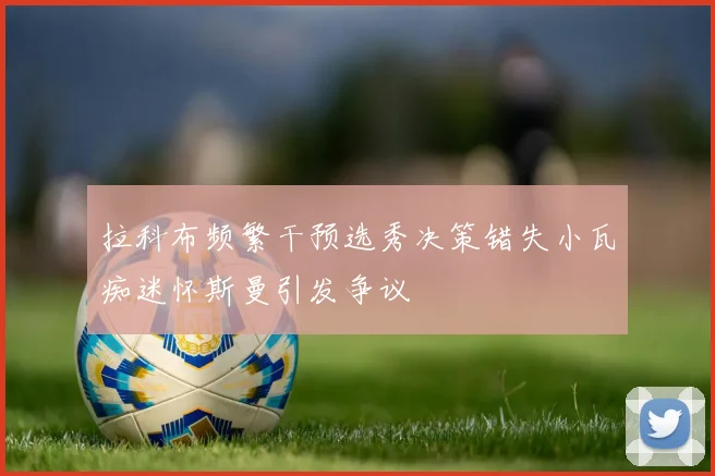 拉科布频繁干预选秀决策错失小瓦痴迷怀斯曼引发争议