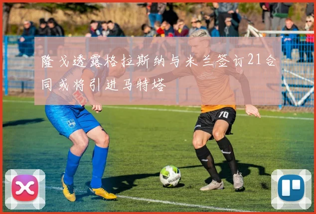 隆戈透露格拉斯纳与米兰签订21合同或将引进马特塔