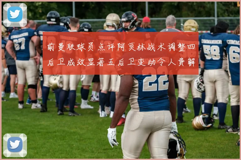 前曼联球员点评阿莫林战术调整四后卫成效显著五后卫变动令人费解