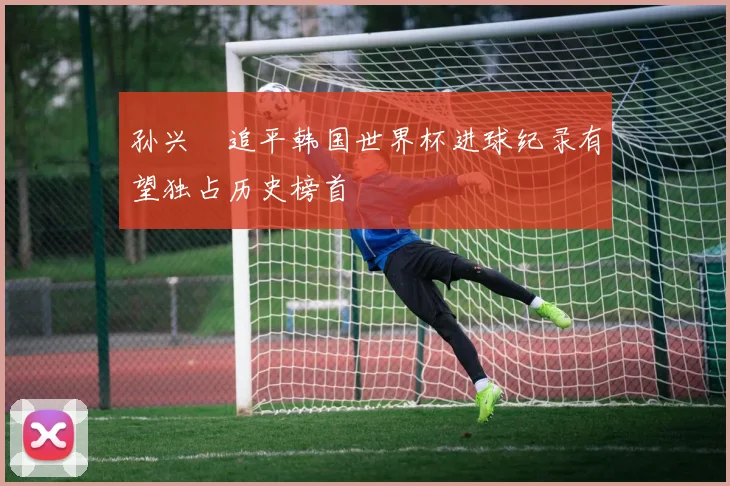 孙兴慜追平韩国世界杯进球纪录有望独占历史榜首