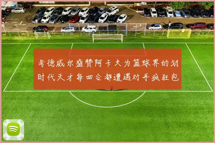 考德威尔盛赞阿卡夫为篮球界的划时代天才每回合都遭遇对手疯狂包夹挑战