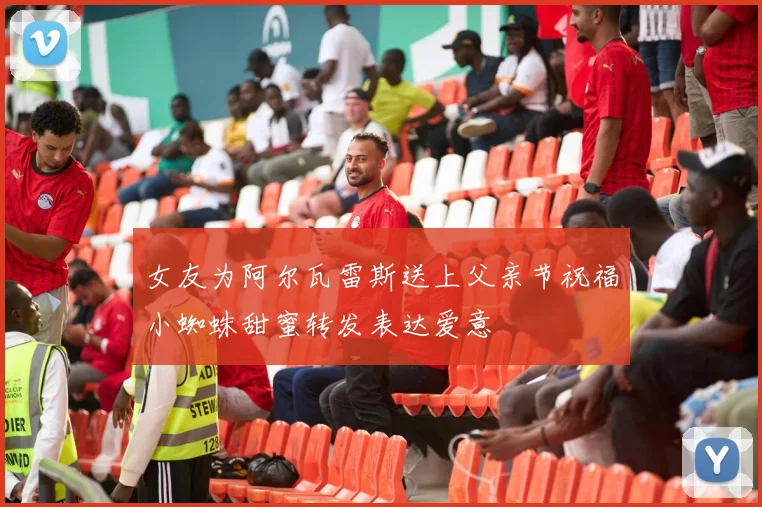 女友为阿尔瓦雷斯送上父亲节祝福小蜘蛛甜蜜转发表达爱意