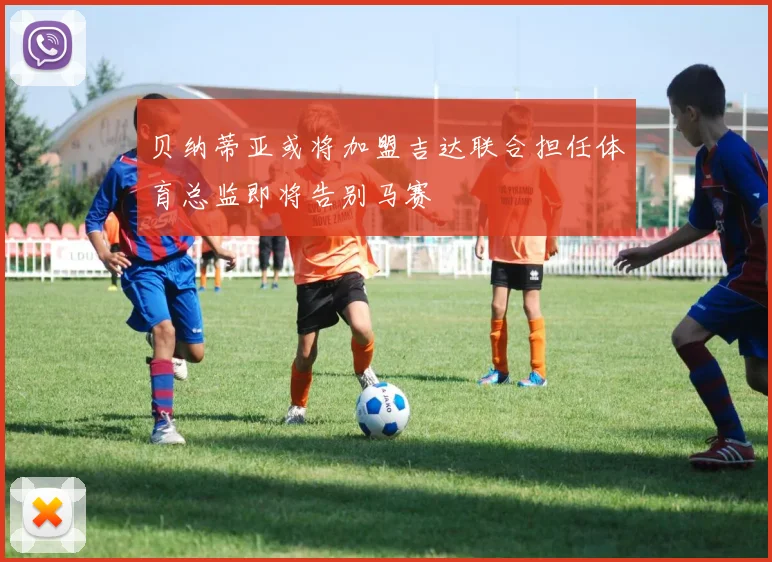贝纳蒂亚或将加盟吉达联合担任体育总监即将告别马赛