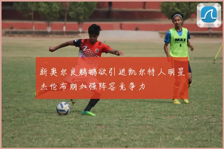 新奥尔良鹈鹕欲引进凯尔特人明星杰伦布朗加强阵容竞争力