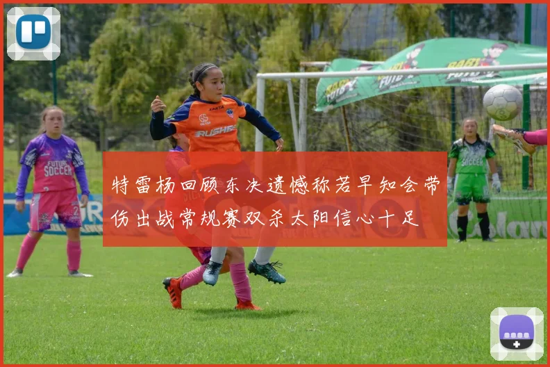 特雷杨回顾东决遗憾称若早知会带伤出战常规赛双杀太阳信心十足