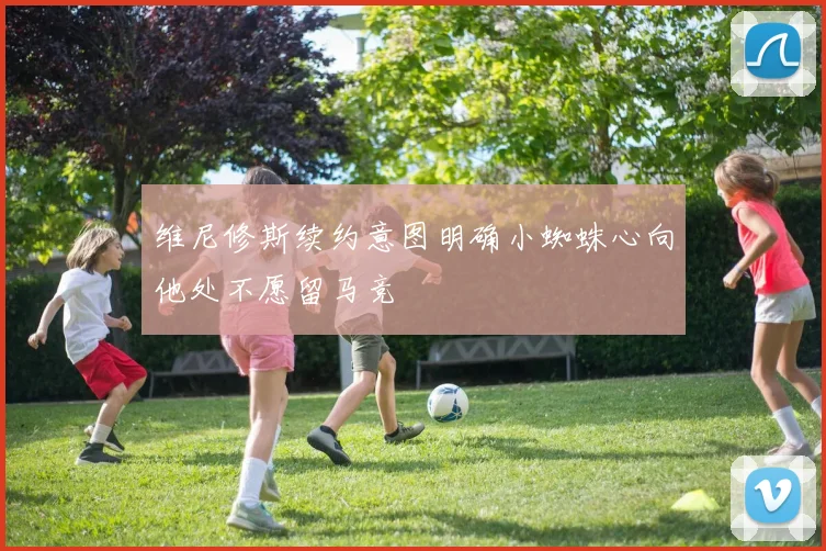 维尼修斯续约意图明确小蜘蛛心向他处不愿留马竞