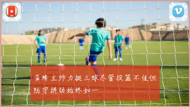 黄蜂主帅力挺三球尽管投篮不佳但防守拼劲始终如一