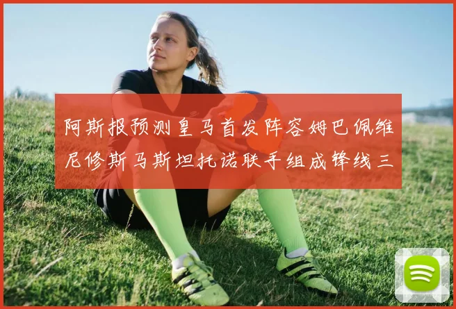 阿斯报预测皇马首发阵容姆巴佩维尼修斯马斯坦托诺联手组成锋线三叉戟
