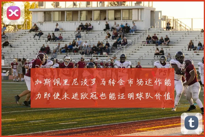 加斯佩里尼谈罗马转会市场运作能力即使未进欧冠也能证明球队价值