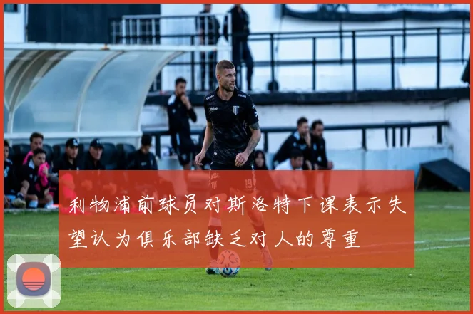 利物浦前球员对斯洛特下课表示失望认为俱乐部缺乏对人的尊重