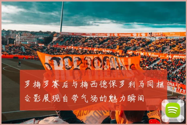 罗梅罗赛后与梅西德保罗利马同框合影展现自带气场的魅力瞬间