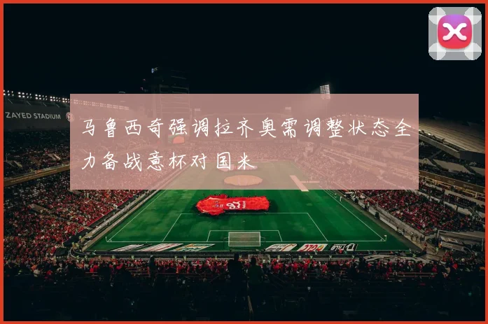 马鲁西奇强调拉齐奥需调整状态全力备战意杯对国米