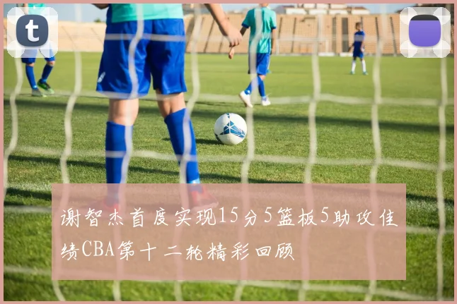 谢智杰首度实现15分5篮板5助攻佳绩CBA第十二轮精彩回顾