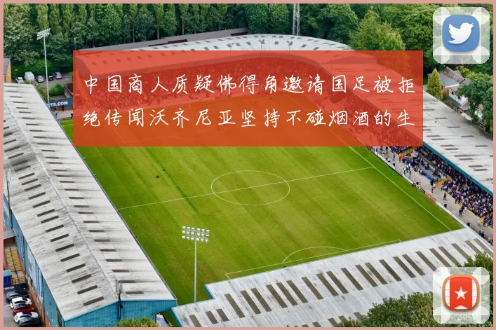 中国商人质疑佛得角邀请国足被拒绝传闻沃齐尼亚坚持不碰烟酒的生活方式