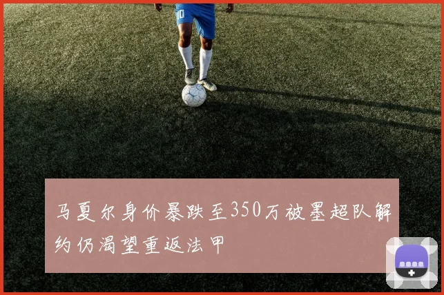 马夏尔身价暴跌至350万被墨超队解约仍渴望重返法甲