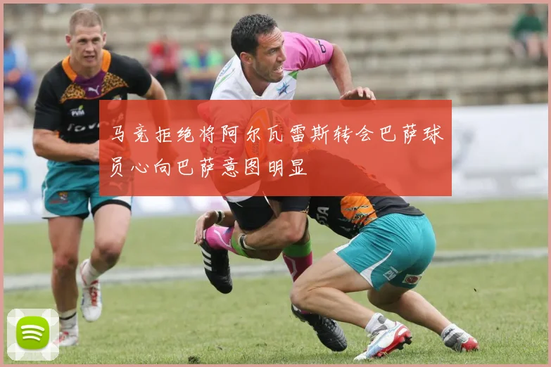 马竞拒绝将阿尔瓦雷斯转会巴萨球员心向巴萨意图明显