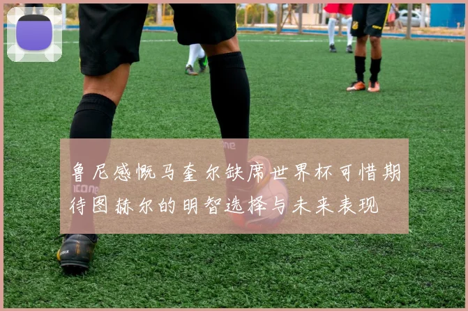 鲁尼感慨马奎尔缺席世界杯可惜期待图赫尔的明智选择与未来表现