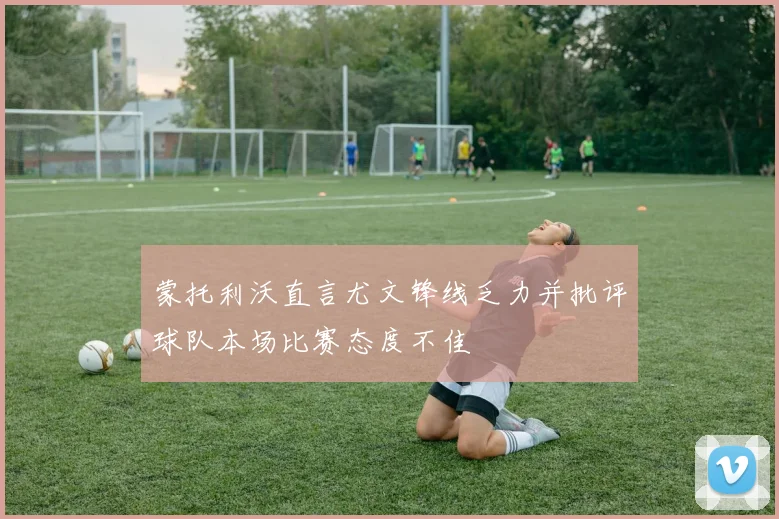 蒙托利沃直言尤文锋线乏力并批评球队本场比赛态度不佳
