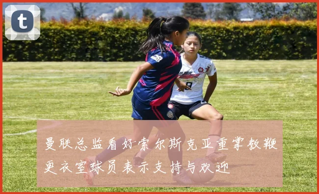 曼联总监看好索尔斯克亚重掌教鞭更衣室球员表示支持与欢迎