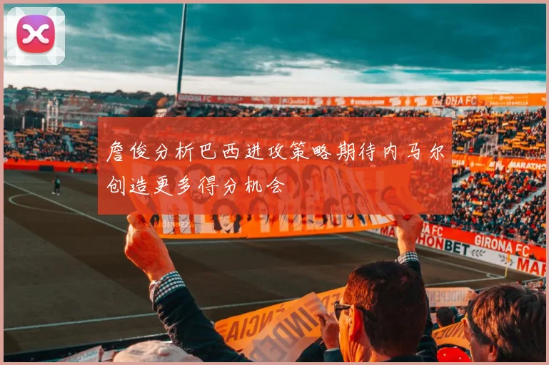 詹俊分析巴西进攻策略期待内马尔创造更多得分机会